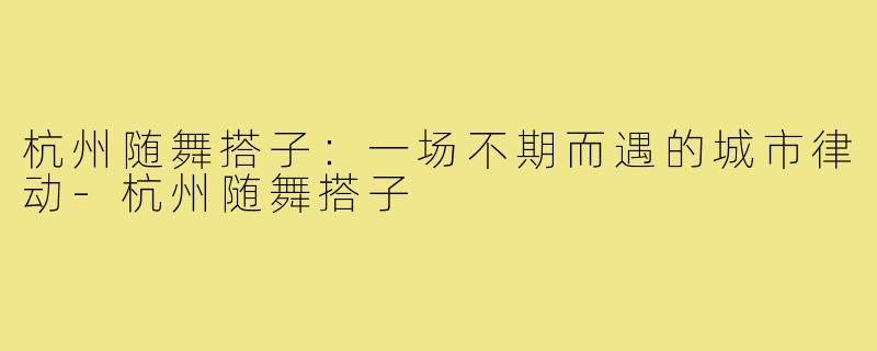 杭州随舞搭子:一场不期而遇的城市律动-杭州随舞搭子