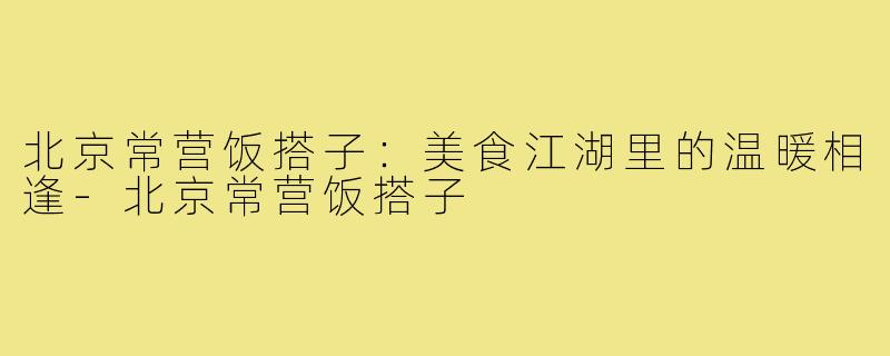 北京常营饭搭子：美食江湖里的温暖相逢-北京常营饭搭子