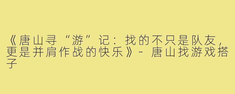 《唐山寻“游”记：找的不只是队友，更是并肩作战的快乐》-唐山找游戏搭子