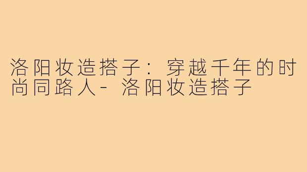 洛阳妆造搭子：穿越千年的时尚同路人-洛阳妆造搭子