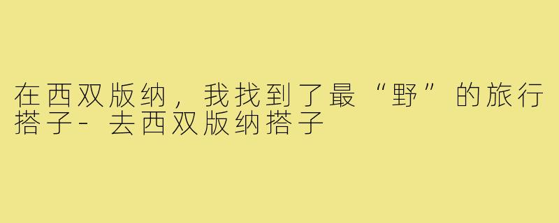 在西双版纳，我找到了最“野”的旅行搭子-去西双版纳搭子
