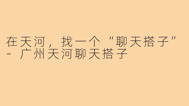 在天河，找一个“聊天搭子”-广州天河聊天搭子