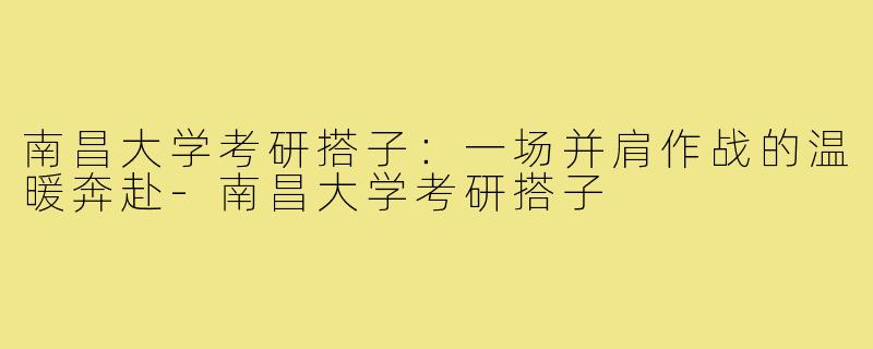 南昌大学考研搭子：一场并肩作战的温暖奔赴-南昌大学考研搭子