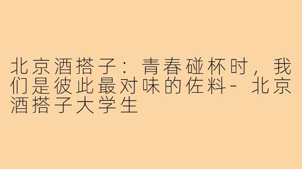 北京酒搭子：青春碰杯时，我们是彼此最对味的佐料-北京酒搭子大学生