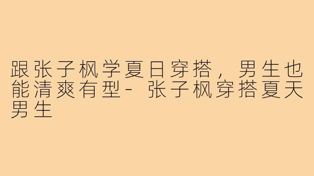 跟张子枫学夏日穿搭,男生也能清爽有型-张子枫穿搭夏天男生