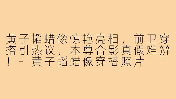 黄子韬蜡像惊艳亮相，前卫穿搭引热议，本尊合影真假难辨！-黄子韬蜡像穿搭照片
