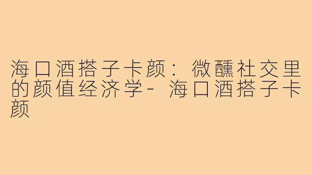 海口酒搭子卡颜：微醺社交里的颜值经济学-海口酒搭子卡颜
