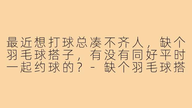 最近想打球总凑不齐人，缺个羽毛球搭子，有没有同好平时一起约球的？