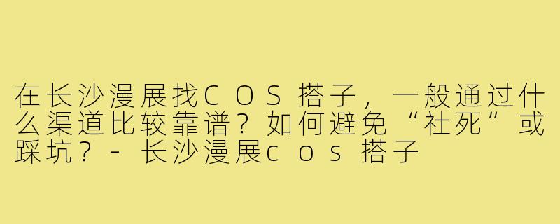 在长沙漫展找COS搭子，一般通过什么渠道比较靠谱？如何避免“社死”或踩坑？-长沙漫展cos搭子