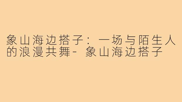 象山海边搭子：一场与陌生人的浪漫共舞-象山海边搭子