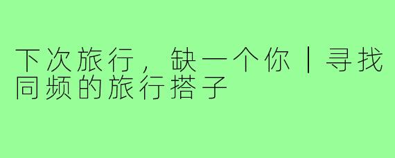 下次旅行，缺一个你｜寻找同频的旅行搭子