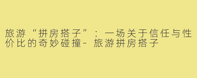 旅游“拼房搭子”：一场关于信任与性价比的奇妙碰撞-旅游拼房搭子