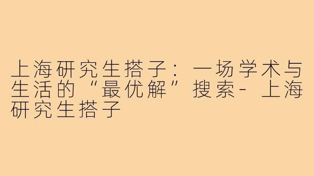 上海研究生搭子：一场学术与生活的“最优解”搜索-上海研究生搭子