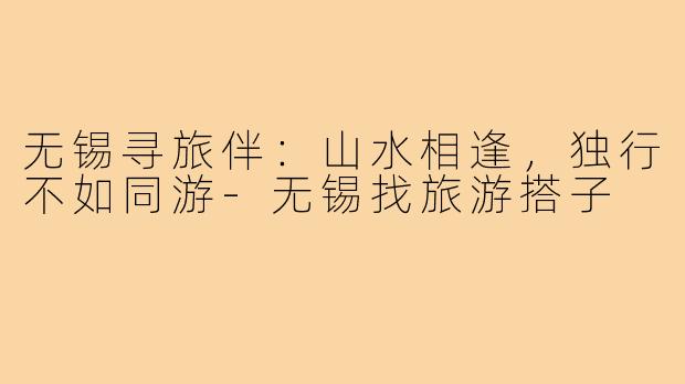 无锡寻旅伴：山水相逢，独行不如同游-无锡找旅游搭子