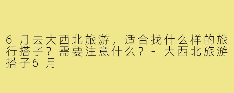 6月去大西北旅游，适合找什么样的旅行搭子？需要注意什么？-大西北旅游搭子6月