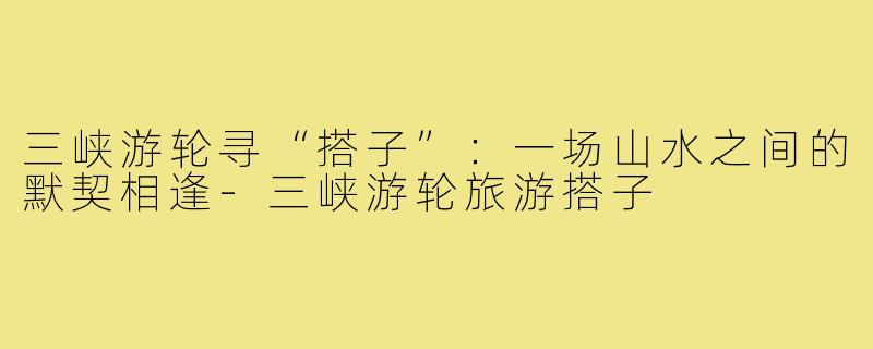 三峡游轮寻“搭子”：一场山水之间的默契相逢-三峡游轮旅游搭子