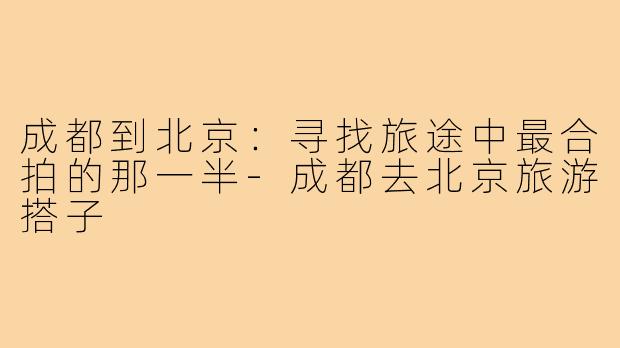 成都到北京：寻找旅途中最合拍的那一半-成都去北京旅游搭子
