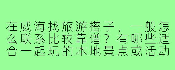 在威海找旅游搭子，一般怎么联系比较靠谱？有哪些适合一起玩的本地景点或活动推荐？
