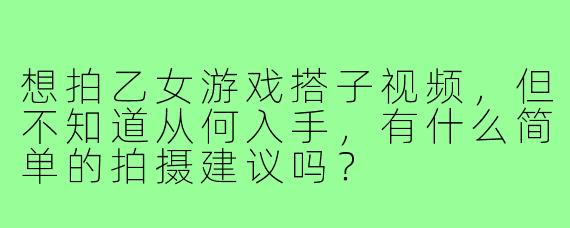 想拍乙女游戏搭子视频，但不知道从何入手，有什么简单的拍摄建议吗？