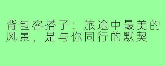 背包客搭子：旅途中最美的风景，是与你同行的默契
