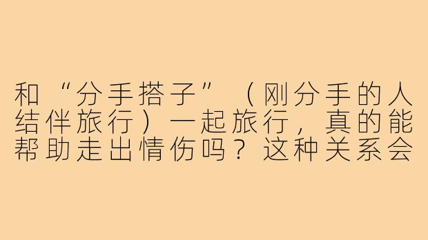 和“分手搭子”（刚分手的人结伴旅行）一起旅行，真的能帮助走出情伤吗？这种关系会不会更容易产生新的依赖或矛盾？-分手搭子去旅行