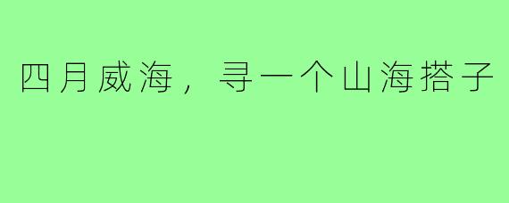 四月威海，寻一个山海搭子