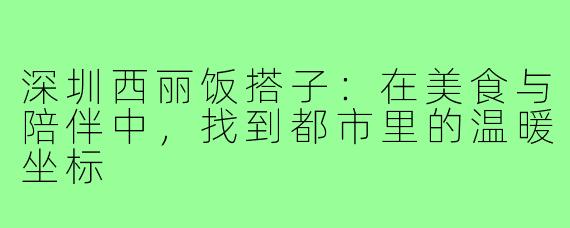 深圳西丽饭搭子:在美食与陪伴中,找到都市里的温暖坐标