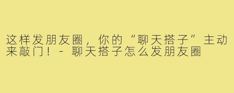 这样发朋友圈，你的“聊天搭子”主动来敲门！