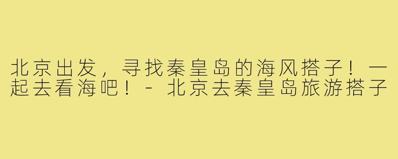 北京出发，寻找秦皇岛的海风搭子！一起去看海吧！-北京去秦皇岛旅游搭子