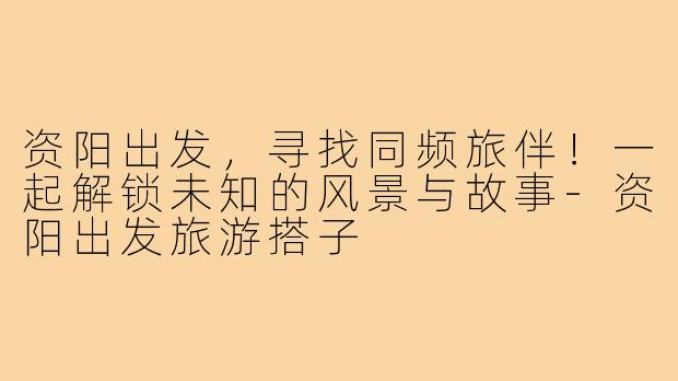 资阳出发，寻找同频旅伴！一起解锁未知的风景与故事-资阳出发旅游搭子