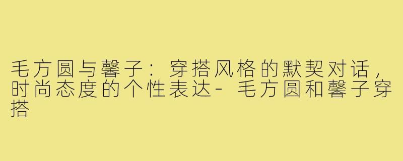 毛方圆与馨子：穿搭风格的默契对话，时尚态度的个性表达-毛方圆和馨子穿搭