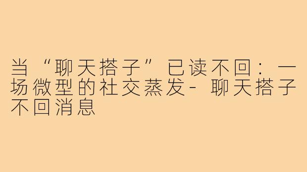 当“聊天搭子”已读不回：一场微型的社交蒸发-聊天搭子不回消息