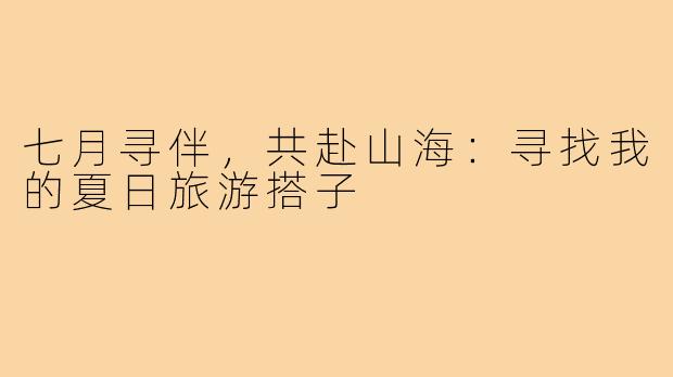 七月寻伴，共赴山海：寻找我的夏日旅游搭子