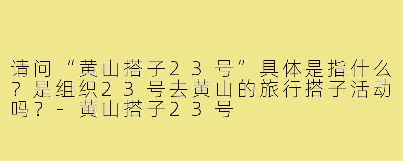 请问“黄山搭子23号”具体是指什么？是组织23号去黄山的旅行搭子活动吗？-黄山搭子23号