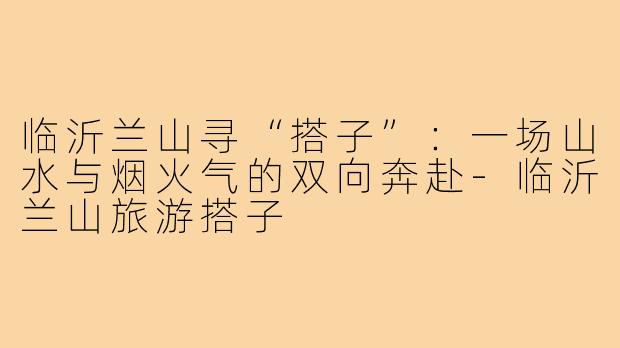 临沂兰山寻“搭子”:一场山水与烟火气的双向奔赴-临沂兰山旅游搭子