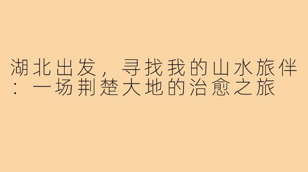 湖北出发，寻找我的山水旅伴：一场荆楚大地的治愈之旅