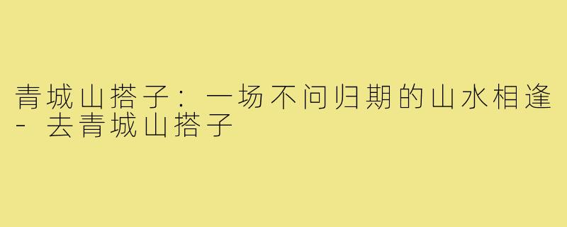 青城山搭子：一场不问归期的山水相逢-去青城山搭子