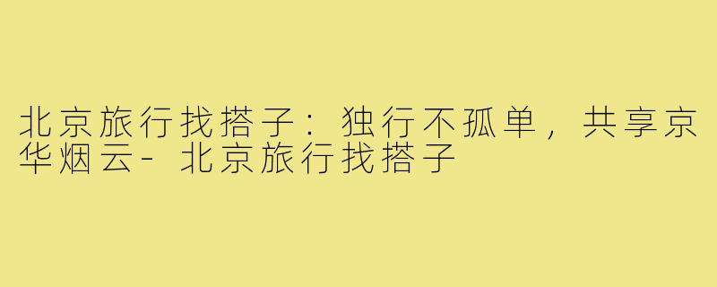 北京旅行找搭子：独行不孤单，共享京华烟云-北京旅行找搭子