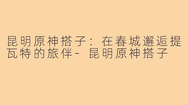 昆明原神搭子：在春城邂逅提瓦特的旅伴-昆明原神搭子