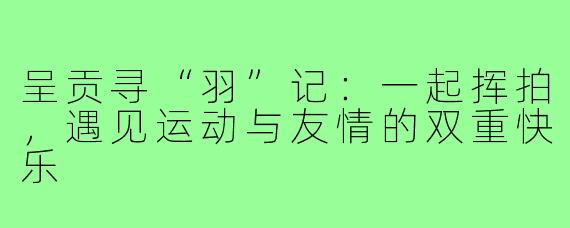 呈贡寻“羽”记:一起挥拍,遇见运动与友情的双重快乐