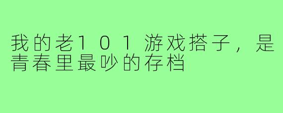 我的老101游戏搭子，是青春里最吵的存档
