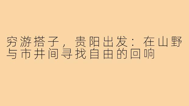 穷游搭子，贵阳出发：在山野与市井间寻找自由的回响