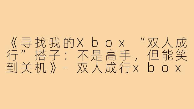 《寻找我的Xbox“双人成行”搭子:不是高手,但能笑到关机》-双人成行xbox搭子