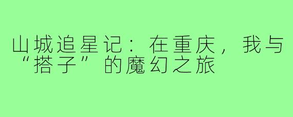 山城追星记：在重庆，我与“搭子”的魔幻之旅