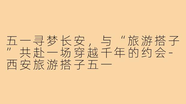五一寻梦长安，与“旅游搭子”共赴一场穿越千年的约会-西安旅游搭子五一