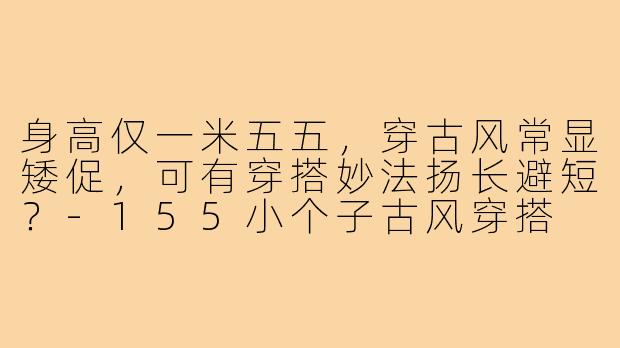 身高仅一米五五，穿古风常显矮促，可有穿搭妙法扬长避短？-155小个子古风穿搭