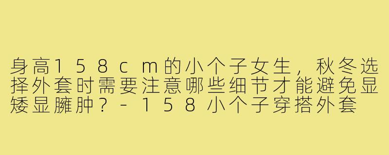 身高158cm的小个子女生，秋冬选择外套时需要注意哪些细节才能避免显矮显臃肿？-158小个子穿搭外套