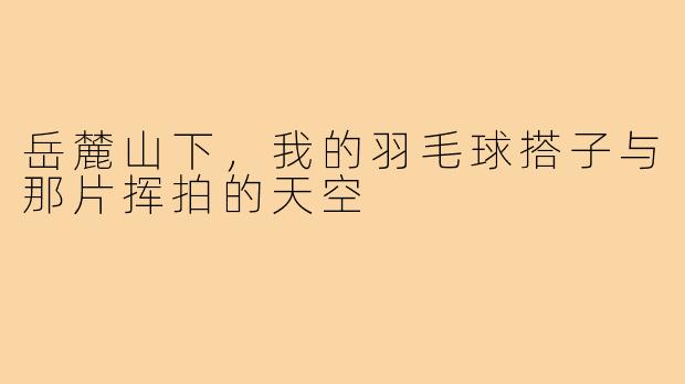 岳麓山下，我的羽毛球搭子与那片挥拍的天空