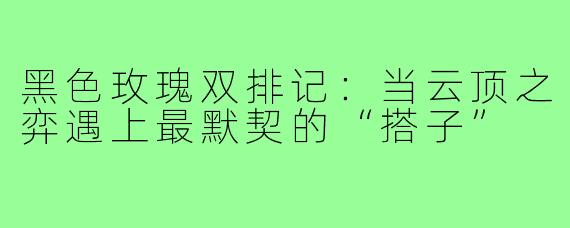黑色玫瑰双排记：当云顶之弈遇上最默契的“搭子”