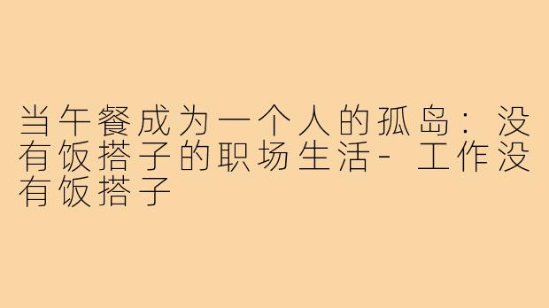 当午餐成为一个人的孤岛：没有饭搭子的职场生活-工作没有饭搭子